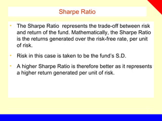 Sharpe Ratio
• The Sharpe Ratio represents the trade-off between risk
and return of the fund. Mathematically, the Sharpe Ratio
is the returns generated over the risk-free rate, per unit
of risk.
• Risk in this case is taken to be the fund’s S.D.
• A higher Sharpe Ratio is therefore better as it represents
a higher return generated per unit of risk.
 