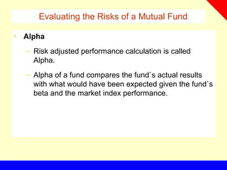 Evaluating the Risks of a Mutual Fund
• Alpha
– Risk adjusted performance calculation is called
Alpha.
– Alpha of a fund compares the fund`s actual results
with what would have been expected given the fund`s
beta and the market index performance.
 