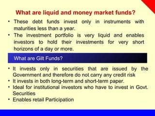 What are liquid and money market funds?
• These debt funds invest only in instruments with
maturities less than a year.
• The investment portfolio is very liquid and enables
investors to hold their investments for very short
horizons of a day or more.
What are Gilt Funds?
• It invests only in securities that are issued by the
Government and therefore do not carry any credit risk
• It invests in both long-term and short-term paper.
• Ideal for institutional investors who have to invest in Govt.
Securities
• Enables retail Participation
 