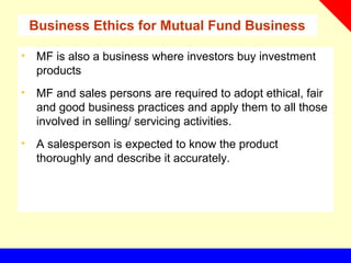 Business Ethics for Mutual Fund Business
• MF is also a business where investors buy investment
products
• MF and sales persons are required to adopt ethical, fair
and good business practices and apply them to all those
involved in selling/ servicing activities.
• A salesperson is expected to know the product
thoroughly and describe it accurately.
 