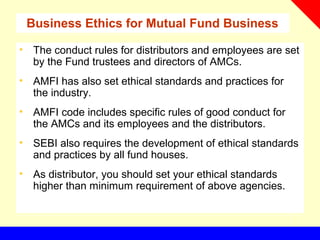 Business Ethics for Mutual Fund Business
• The conduct rules for distributors and employees are set
by the Fund trustees and directors of AMCs.
• AMFI has also set ethical standards and practices for
the industry.
• AMFI code includes specific rules of good conduct for
the AMCs and its employees and the distributors.
• SEBI also requires the development of ethical standards
and practices by all fund houses.
• As distributor, you should set your ethical standards
higher than minimum requirement of above agencies.
 