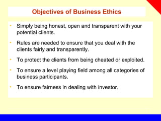 Objectives of Business Ethics
• Simply being honest, open and transparent with your
potential clients.
• Rules are needed to ensure that you deal with the
clients fairly and transparently.
• To protect the clients from being cheated or exploited.
• To ensure a level playing field among all categories of
business participants.
• To ensure fairness in dealing with investor.
 