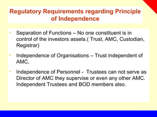 Regulatory Requirements regarding Principle
of Independence
• Separation of Functions – No one constituent is in
control of the investors assets.( Trust, AMC, Custodian,
Registrar)
• Independence of Organisations – Trust independent of
AMC,
• Independence of Personnel - Trustees can not serve as
Director of AMC they supervise or even any other AMC.
Independent Trustees and BOD members also.
 