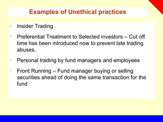 Examples of Unethical practices
• Insider Trading
• Preferential Treatment to Selected investors – Cut off
time has been introduced now to prevent late trading
abuses.
• Personal trading by fund managers and employees
• Front Running – Fund manager buying or selling
securities ahead of doing the same transaction for the
fund
 