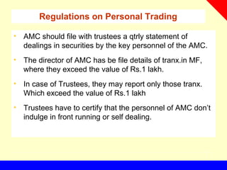 Regulations on Personal Trading
• AMC should file with trustees a qtrly statement of
dealings in securities by the key personnel of the AMC.
• The director of AMC has be file details of tranx.in MF,
where they exceed the value of Rs.1 lakh.
• In case of Trustees, they may report only those tranx.
Which exceed the value of Rs.1 lakh
• Trustees have to certify that the personnel of AMC don’t
indulge in front running or self dealing.
 