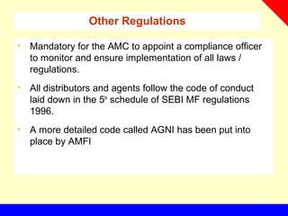 Other Regulations
• Mandatory for the AMC to appoint a compliance officer
to monitor and ensure implementation of all laws /
regulations.
• All distributors and agents follow the code of conduct
laid down in the 5th
schedule of SEBI MF regulations
1996.
• A more detailed code called AGNI has been put into
place by AMFI
 