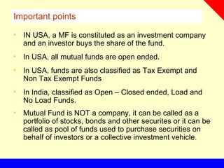 Important points
• IN USA, a MF is constituted as an investment company
and an investor buys the share of the fund.
• In USA, all mutual funds are open ended.
• In USA, funds are also classified as Tax Exempt and
Non Tax Exempt Funds
• In India, classified as Open – Closed ended, Load and
No Load Funds.
• Mutual Fund is NOT a company, it can be called as a
portfolio of stocks, bonds and other securites or it can be
called as pool of funds used to purchase securities on
behalf of investors or a collective investment vehicle.
 