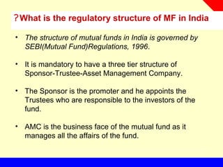 What is the regulatory structure of MF in India?
• The structure of mutual funds in India is governed by
SEBI(Mutual Fund)Regulations, 1996.
• It is mandatory to have a three tier structure of
Sponsor-Trustee-Asset Management Company.
• The Sponsor is the promoter and he appoints the
Trustees who are responsible to the investors of the
fund.
• AMC is the business face of the mutual fund as it
manages all the affairs of the fund.
 
