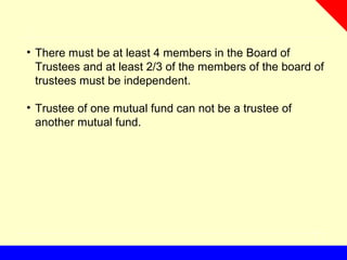• There must be at least 4 members in the Board of
Trustees and at least 2/3 of the members of the board of
trustees must be independent.
• Trustee of one mutual fund can not be a trustee of
another mutual fund.
 
