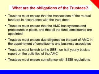 What are the obligations of the Trustees?
• Trustees must ensure that the transactions of the mutual
fund are in accordance with the trust deed
• Trustees must ensure that the AMC has systems and
procedures in place, and that all the fund constituents are
appointed
• Trustees must ensure due diligence on the part of AMC in
the appointment of constituents and business associates
• Trustees must furnish to the SEBI, on half yearly basis a
report on the activities of the AMC
• Trustees must ensure compliance with SEBI regulations
 