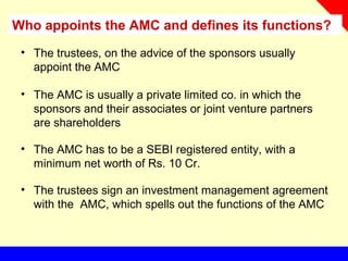Who appoints the AMC and defines its functions?
• The trustees, on the advice of the sponsors usually
appoint the AMC
• The AMC is usually a private limited co. in which the
sponsors and their associates or joint venture partners
are shareholders
• The AMC has to be a SEBI registered entity, with a
minimum net worth of Rs. 10 Cr.
• The trustees sign an investment management agreement
with the AMC, which spells out the functions of the AMC
 
