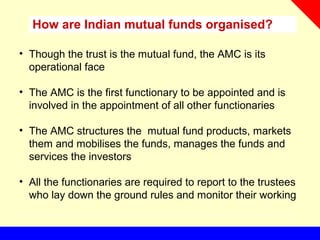 How are Indian mutual funds organised?
• Though the trust is the mutual fund, the AMC is its
operational face
• The AMC is the first functionary to be appointed and is
involved in the appointment of all other functionaries
• The AMC structures the mutual fund products, markets
them and mobilises the funds, manages the funds and
services the investors
• All the functionaries are required to report to the trustees
who lay down the ground rules and monitor their working
 