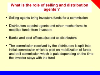 What is the role of selling and distribution
agents ?
• Selling agents bring investors funds for a commission
• Distributors appoint agents and other mechanisms to
mobilize funds from investors
• Banks and post offices also act as distributors
• The commission received by the distributors is split into
initial commission which is paid on mobilization of funds
and trail commission which is paid depending on the time
the investor stays with the fund
 