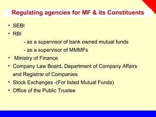 Regulating agencies for MF & its Constituents
• SEBI
• RBI
- as a supervisor of bank owned mutual funds
- as a supervisor of MMMFs
• Ministry of Finance
• Company Law Board, Department of Company Affairs
and Registrar of Companies
• Stock Exchanges -(For listed Mutual Funds)
• Office of the Public Trustee
 