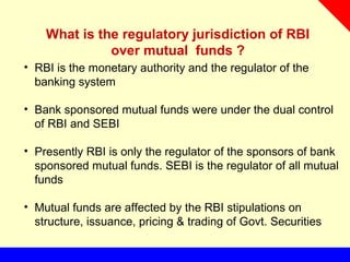 What is the regulatory jurisdiction of RBI
over mutual funds ?
• RBI is the monetary authority and the regulator of the
banking system
• Bank sponsored mutual funds were under the dual control
of RBI and SEBI
• Presently RBI is only the regulator of the sponsors of bank
sponsored mutual funds. SEBI is the regulator of all mutual
funds
• Mutual funds are affected by the RBI stipulations on
structure, issuance, pricing & trading of Govt. Securities
 