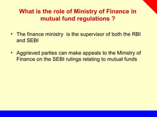 What is the role of Ministry of Finance in
mutual fund regulations ?
• The finance ministry is the supervisor of both the RBI
and SEBI
• Aggrieved parties can make appeals to the Ministry of
Finance on the SEBI rulings relating to mutual funds
 
