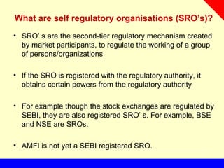 What are self regulatory organisations (SRO’s)?
• SRO’ s are the second-tier regulatory mechanism created
by market participants, to regulate the working of a group
of persons/organizations
• If the SRO is registered with the regulatory authority, it
obtains certain powers from the regulatory authority
• For example though the stock exchanges are regulated by
SEBI, they are also registered SRO’ s. For example, BSE
and NSE are SROs.
• AMFI is not yet a SEBI registered SRO.
 