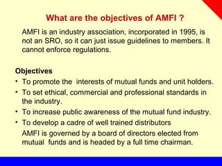 What are the objectives of AMFI ?
AMFI is an industry association, incorporated in 1995, is
not an SRO, so it can just issue guidelines to members. It
cannot enforce regulations.
Objectives
• To promote the interests of mutual funds and unit holders.
• To set ethical, commercial and professional standards in
the industry.
• To increase public awareness of the mutual fund industry.
• To develop a cadre of well trained distributors
AMFI is governed by a board of directors elected from
mutual funds and is headed by a full time chairman.
 