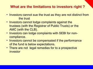 What are the limitations to investors right ?
• Investors cannot sue the trust as they are not distinct from
the trust
• Investors cannot lodge complaints against the
trustees (with the Registrar of Public Trusts) or the
AMC (with the CLB).
• Investors can lodge complaints with SEBI for non-
compliance.
• Investors cannot be compensated if the performance
of the fund is below expectations.
• There are not legal remedies for to a prospective
investor
 