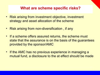 What are scheme specific risks?
• Risk arising from investment objective, investment
strategy and asset allocation of the scheme
• Risk arising from non-diversification , if any
• If a scheme offers assured returns, the scheme must
state that the assurance is on the basis of the guarantees
provided by the sponsor/AMC
• If the AMC has no previous experience in managing a
mutual fund, a disclosure to the at effect should be made
 