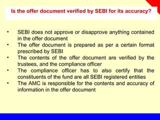 Is the offer document verified by SEBI for its accuracy?
• SEBI does not approve or disapprove anything contained
in the offer document
• The offer document is prepared as per a certain format
prescribed by SEBI
• The contents of the offer document are verified by the
trustees, and the compliance officer
• The compliance officer has to also certify that the
constituents of the fund are all SEBI registered entities
• The AMC is responsible for the contents and accuracy of
information in the offer document
 