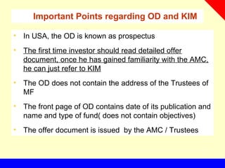 Important Points regarding OD and KIM
• In USA, the OD is known as prospectus
• The first time investor should read detailed offer
document, once he has gained familiarity with the AMC,
he can just refer to KIM
• The OD does not contain the address of the Trustees of
MF
• The front page of OD contains date of its publication and
name and type of fund( does not contain objectives)
• The offer document is issued by the AMC / Trustees
 