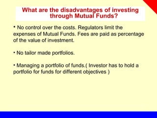 What are the disadvantages of investing
through Mutual Funds?
• No control over the costs. Regulators limit the
expenses of Mutual Funds. Fees are paid as percentage
of the value of investment.
• No tailor made portfolios.
• Managing a portfolio of funds.( Investor has to hold a
portfolio for funds for different objectives )
 
