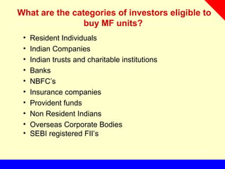 What are the categories of investors eligible to
buy MF units?
• Resident Individuals
• Indian Companies
• Indian trusts and charitable institutions
• Banks
• NBFC’s
• Insurance companies
• Provident funds
• Non Resident Indians
• Overseas Corporate Bodies
• SEBI registered FII’s
 