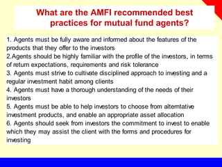 What are the AMFI recommended best
practices for mutual fund agents?
1. Agents must be fully aware and informed about the features of the
products that they offer to the investors
2.Agents should be highly familiar with the profile of the investors, in terms
of return expectations, requirements and risk tolerance
3. Agents must strive to cultivate disciplined approach to investing and a
regular investment habit among clients
4. Agents must have a thorough understanding of the needs of their
investors
5. Agents must be able to help investors to choose from alterntative
investment products, and enable an appropriate asset allocation
6. Agents should seek from investors the commitment to invest to enable
which they may assist the client with the forms and procedures for
investing
 