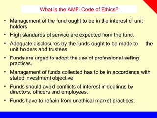What is the AMFI Code of Ethics?
• Management of the fund ought to be in the interest of unit
holders
• High standards of service are expected from the fund.
• Adequate disclosures by the funds ought to be made to the
unit holders and trustees.
• Funds are urged to adopt the use of professional selling
practices.
• Management of funds collected has to be in accordance with
stated investment objective
• Funds should avoid conflicts of interest in dealings by
directors, officers and employees.
• Funds have to refrain from unethical market practices.
 