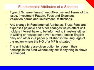 Fundamental Attributes of a Scheme
• Type of Scheme, Investment Objective and Terms of the
issue, Investment Pattern, Fees and Expenses,
Valuation norms and Investment Restrictions.
• Any change in Fundamental Attributes, Trust, Fees and
expenses payable and other changes which affect unit
holders interest have to be informed to investors either
in writing or newspaper advertisement( one in English
daily and other in a paper published in the language of
the region where the HO of a MF is situated)
• The unit holders are given option to redeem their
holdings in the fund without any exit if anything in above
is changed.
 