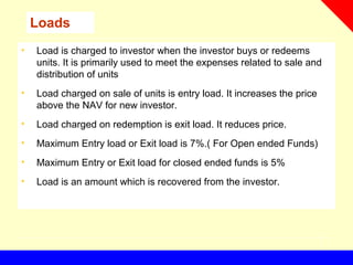 Loads
• Load is charged to investor when the investor buys or redeems
units. It is primarily used to meet the expenses related to sale and
distribution of units
• Load charged on sale of units is entry load. It increases the price
above the NAV for new investor.
• Load charged on redemption is exit load. It reduces price.
• Maximum Entry load or Exit load is 7%.( For Open ended Funds)
• Maximum Entry or Exit load for closed ended funds is 5%
• Load is an amount which is recovered from the investor.
 