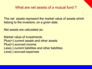What are net assets of a mutual fund ?
The net assets represent the market value of assets which
belong to the investors, on a given date.
Net assets are calculated as:
Market value of investments
Plus(+) current assets and other assets
Plus(+) accrued income
Less(-) current liabilities and other liabilities
Less(-) accrued expenses
 