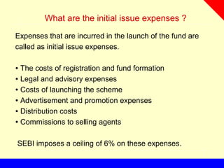 What are the initial issue expenses ?
Expenses that are incurred in the launch of the fund are
called as initial issue expenses.
∙ The costs of registration and fund formation
∙ Legal and advisory expenses
∙ Costs of launching the scheme
∙ Advertisement and promotion expenses
∙ Distribution costs
∙ Commissions to selling agents
SEBI imposes a ceiling of 6% on these expenses.
 