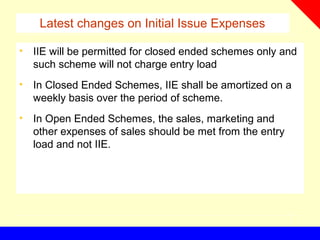 Latest changes on Initial Issue Expenses
• IIE will be permitted for closed ended schemes only and
such scheme will not charge entry load
• In Closed Ended Schemes, IIE shall be amortized on a
weekly basis over the period of scheme.
• In Open Ended Schemes, the sales, marketing and
other expenses of sales should be met from the entry
load and not IIE.
 