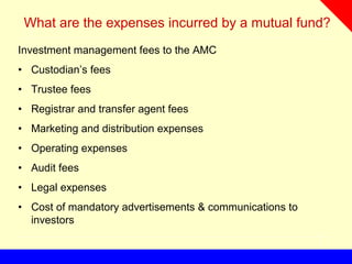 What are the expenses incurred by a mutual fund?
Investment management fees to the AMC
• Custodian’s fees
• Trustee fees
• Registrar and transfer agent fees
• Marketing and distribution expenses
• Operating expenses
• Audit fees
• Legal expenses
• Cost of mandatory advertisements & communications to
investors
 