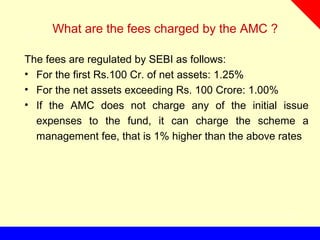 What are the fees charged by the AMC ?
The fees are regulated by SEBI as follows:
• For the first Rs.100 Cr. of net assets: 1.25%
• For the net assets exceeding Rs. 100 Crore: 1.00%
• If the AMC does not charge any of the initial issue
expenses to the fund, it can charge the scheme a
management fee, that is 1% higher than the above rates
 