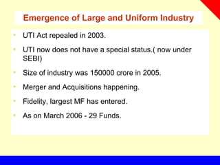 Emergence of Large and Uniform Industry
• UTI Act repealed in 2003.
• UTI now does not have a special status.( now under
SEBI)
• Size of industry was 150000 crore in 2005.
• Merger and Acquisitions happening.
• Fidelity, largest MF has entered.
• As on March 2006 - 29 Funds.
 