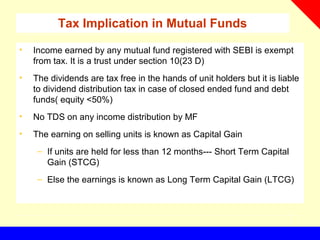Tax Implication in Mutual Funds
• Income earned by any mutual fund registered with SEBI is exempt
from tax. It is a trust under section 10(23 D)
• The dividends are tax free in the hands of unit holders but it is liable
to dividend distribution tax in case of closed ended fund and debt
funds( equity <50%)
• No TDS on any income distribution by MF
• The earning on selling units is known as Capital Gain
– If units are held for less than 12 months--- Short Term Capital
Gain (STCG)
– Else the earnings is known as Long Term Capital Gain (LTCG)
 