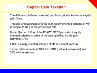 Capital Gain Taxation
• The difference between sale and purchase price is known as capital
gain / loss.
• The sale and purchase of units in an equity oriented scheme of MF
is subject to STT at the prescribed rate
• Under Section 111 A of the IT ACT, STCG on sale of equity
oriented scheme is taxed at the rate specified by the govt.
(currently10%).
• LTCG if equity oriented scheme of MF is exempt from tax.
• Tax on other scheme is 10% for LTCG ( without indexation) and
20% with indexation.
 