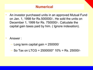 Numerical
• An investor purchased units in an approved Mutual Fund
on Jan. 1, 1998 for Rs.500000/-. He sold the units on
December 1, 1999 for Rs. 750000/-. Calculate the
capital gain taxes paid by him. ( Ignore indexation).
• Answer :
– Long term capital gain = 250000/
– So Tax on LTCG = 2500000* 10% = Rs. 25000/-
 