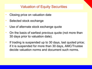Valuation of Equity Securities
• Closing price on valuation date
• Selected stock exchange
• Use of alternate stock exchange quote
• On the basis of earliest previous quote (not more than
30 days prior to valuation date).
• If trading is suspended up to 30 days, last quoted price;
if it is suspended for more than 30 days, AMC/Trustee
decide valuation norms and document such norms.
 