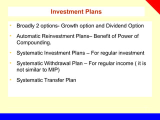 Investment Plans
• Broadly 2 options- Growth option and Dividend Option
• Automatic Reinvestment Plans– Benefit of Power of
Compounding.
• Systematic Investment Plans – For regular investment
• Systematic Withdrawal Plan – For regular income ( it is
not similar to MIP)
• Systematic Transfer Plan
 
