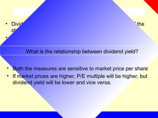What is dividend yield?
• Dividend paid is usually a percentage of face value of the
share
• Dividend Yield= dividend paid/market price of a share
What is the relationship between dividend yield?
• Both the measures are sensitive to market price per share
• If market prices are higher, P/E multiple will be higher, but
dividend yield will be lower and vice versa.
 