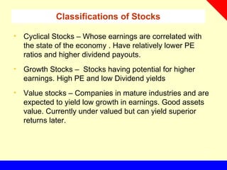 Classifications of Stocks
• Cyclical Stocks – Whose earnings are correlated with
the state of the economy . Have relatively lower PE
ratios and higher dividend payouts.
• Growth Stocks – Stocks having potential for higher
earnings. High PE and low Dividend yields
• Value stocks – Companies in mature industries and are
expected to yield low growth in earnings. Good assets
value. Currently under valued but can yield superior
returns later.
 
