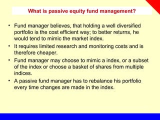 • Fund manager believes, that holding a well diversified
portfolio is the cost efficient way; to better returns, he
would tend to mimic the market index.
• It requires limited research and monitoring costs and is
therefore cheaper.
• Fund manager may choose to mimic a index, or a subset
of the index or choose a basket of shares from multiple
indices.
• A passive fund manager has to rebalance his portfolio
every time changes are made in the index.
What is passive equity fund management?
 