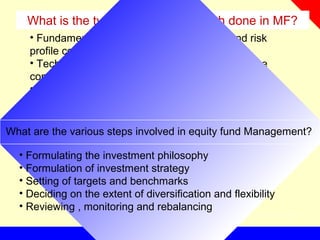 What is the types of equity research done in MF?
• Fundamental analysis – Future earnings and risk
profile considered
• Technical analysis – Study of historic data on the
company’s share price movements and volume
• Quantitative analysis – Equity valuation and evaluate
the market as a whole
What are the various steps involved in equity fund Management?
• Formulating the investment philosophy
• Formulation of investment strategy
• Setting of targets and benchmarks
• Deciding on the extent of diversification and flexibility
• Reviewing , monitoring and rebalancing
 