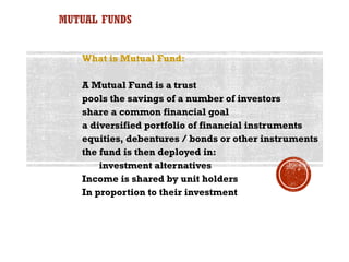 MUTUAL FUNDS


   What is Mutual Fund:

   A Mutual Fund is a trust
   pools the savings of a number of investors
   share a common financial goal
   a diversified portfolio of financial instruments
   equities, debentures / bonds or other instruments
   the fund is then deployed in:
       investment alternatives
   Income is shared by unit holders
   In proportion to their investment
 