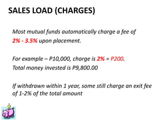 Financial Planning Philippines
Mutual Funds, Insurance, Educational Plan, Stocks, Investments
ww.FinancialPlan.ph
SALES LOAD (CHARGES)
Most mutual funds automatically charge a fee of
2% - 3.5% upon placement.
For example – P10,000, charge is 2% = P200.
Total money invested is P9,800.00
If withdrawn within 1 year, some still charge an exit fee
of 1-2% of the total amount
 