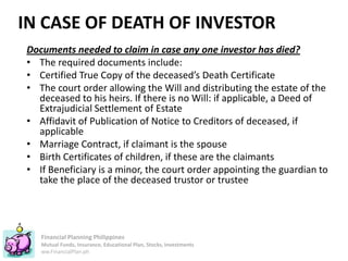 Financial Planning Philippines
Mutual Funds, Insurance, Educational Plan, Stocks, Investments
ww.FinancialPlan.ph
IN CASE OF DEATH OF INVESTOR
Documents needed to claim in case any one investor has died?
• The required documents include:
• Certified True Copy of the deceased’s Death Certificate
• The court order allowing the Will and distributing the estate of the
deceased to his heirs. If there is no Will: if applicable, a Deed of
Extrajudicial Settlement of Estate
• Affidavit of Publication of Notice to Creditors of deceased, if
applicable
• Marriage Contract, if claimant is the spouse
• Birth Certificates of children, if these are the claimants
• If Beneficiary is a minor, the court order appointing the guardian to
take the place of the deceased trustor or trustee
 